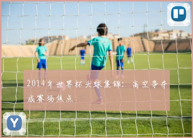 2014年世界杯头球集锦:高空争夺成赛场焦点