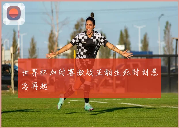 世界杯加时赛激战正酣生死时刻悬念再起