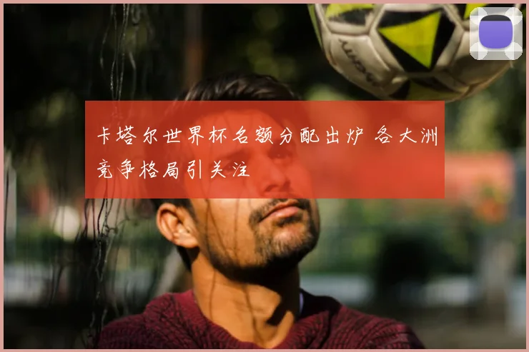 卡塔尔世界杯名额分配出炉 各大洲竞争格局引关注