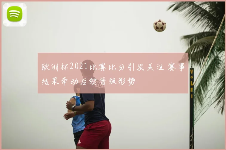 欧洲杯2021比赛比分引发关注 赛事结果牵动后续晋级形势