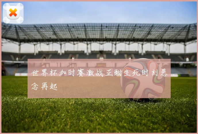 世界杯加时赛激战正酣生死时刻悬念再起