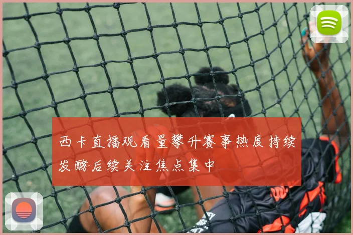 西卡直播观看量攀升赛事热度持续发酵后续关注焦点集中