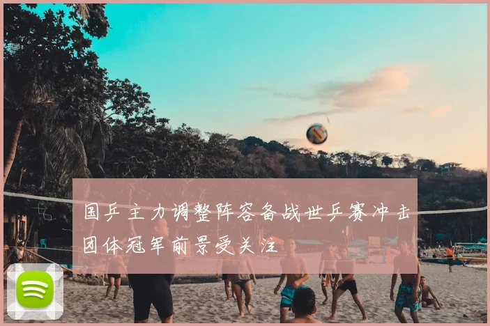 国乒主力调整阵容备战世乒赛冲击团体冠军前景受关注
