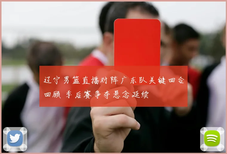 辽宁男篮直播对阵广东队关键回合回顾 季后赛争夺悬念延续