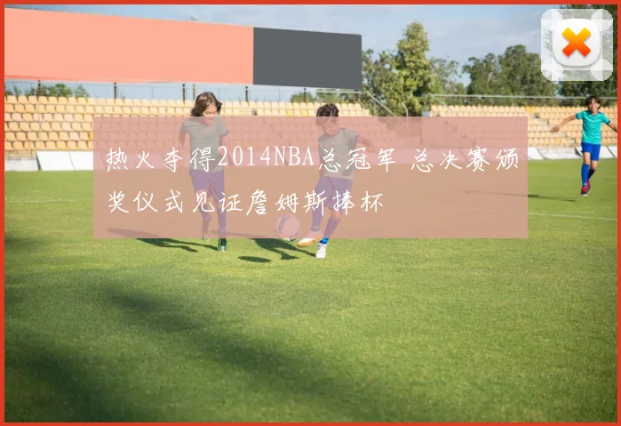 热火夺得2014NBA总冠军 总决赛颁奖仪式见证詹姆斯捧杯