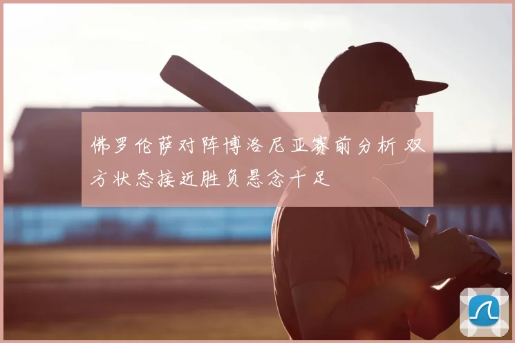 佛罗伦萨对阵博洛尼亚赛前分析 双方状态接近胜负悬念十足