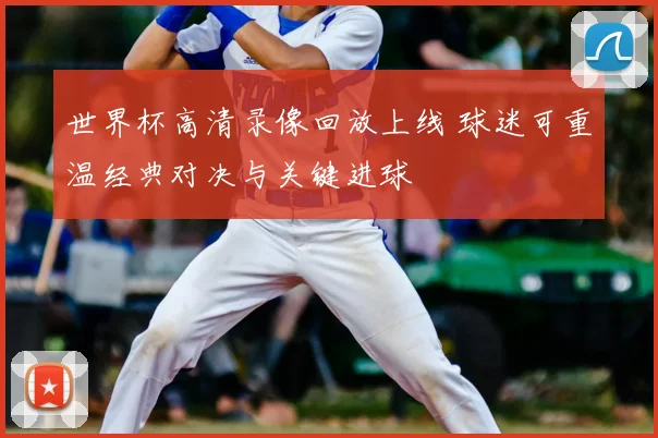 世界杯高清录像回放上线 球迷可重温经典对决与关键进球