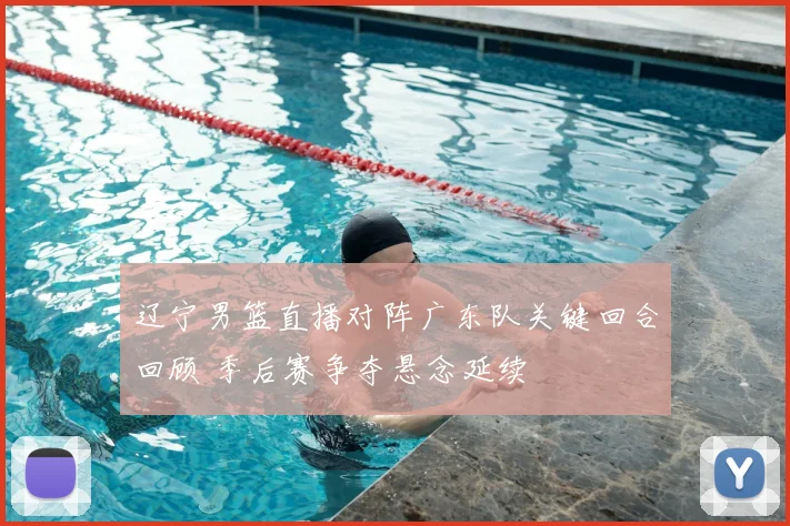 辽宁男篮直播对阵广东队关键回合回顾 季后赛争夺悬念延续