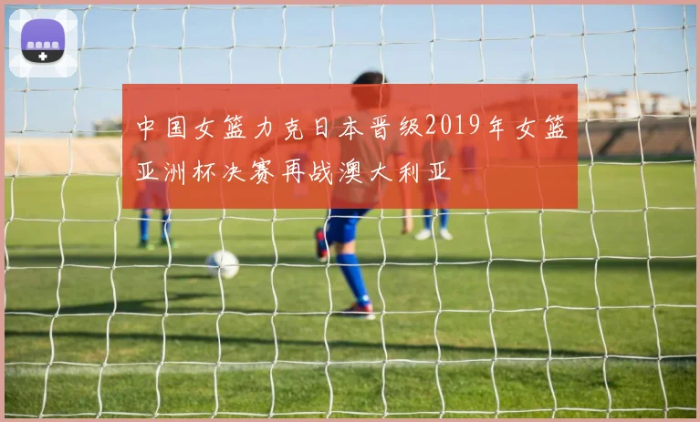 中国女篮力克日本晋级2019年女篮亚洲杯决赛再战澳大利亚
