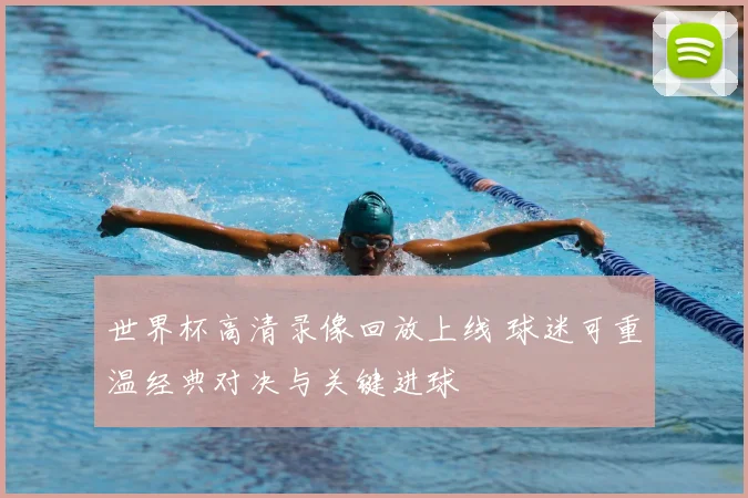 世界杯高清录像回放上线 球迷可重温经典对决与关键进球