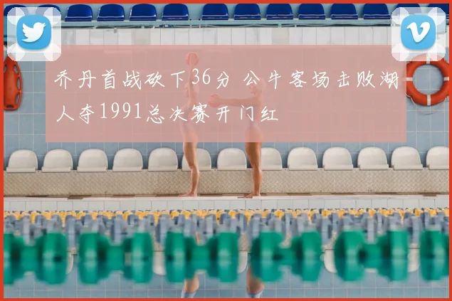 乔丹首战砍下36分 公牛客场击败湖人夺1991总决赛开门红