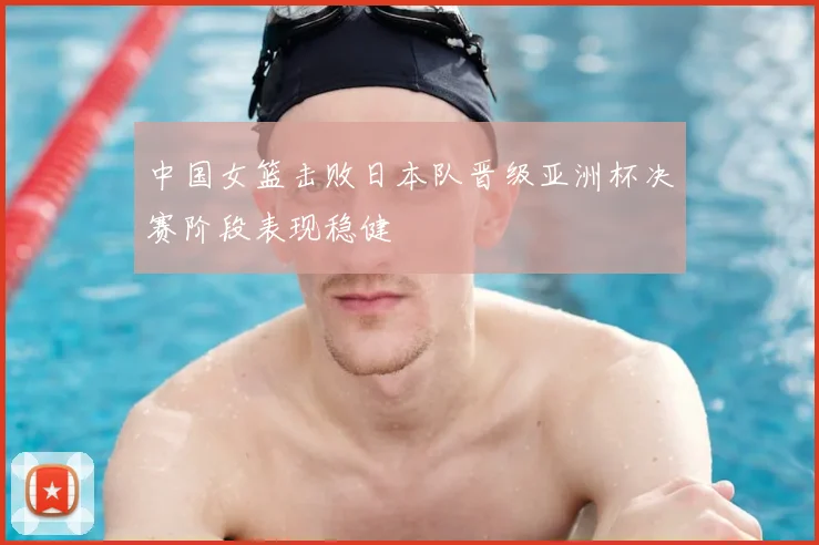 中国女篮击败日本队晋级亚洲杯决赛阶段表现稳健