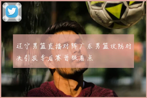 辽宁男篮直播对阵广东男篮攻防对决引发季后赛晋级看点