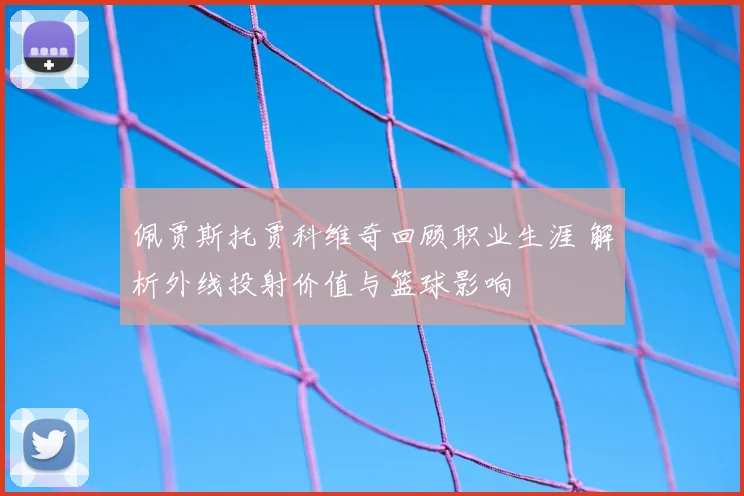 佩贾斯托贾科维奇回顾职业生涯 解析外线投射价值与篮球影响