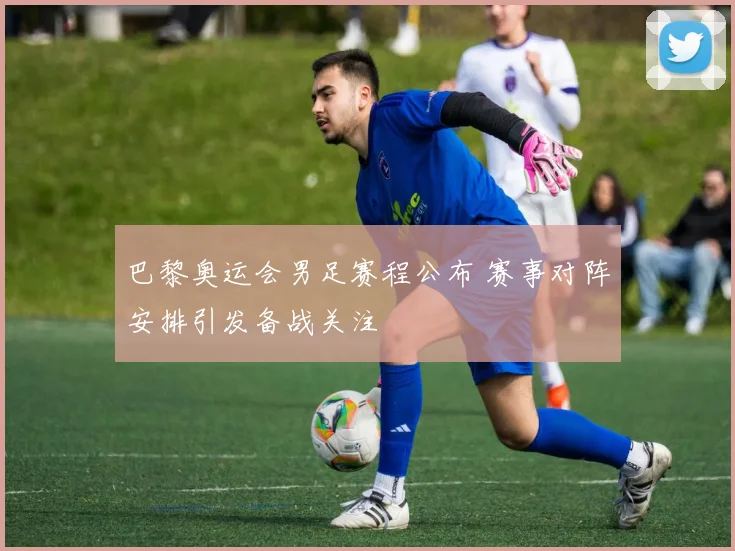 巴黎奥运会男足赛程公布 赛事对阵安排引发备战关注